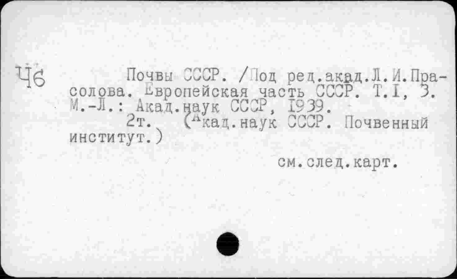 ﻿Почвы СССР. / 1оц ред.акад.Л.И.Пра солова. Европейская часть СССР. Т.І, 3. М.-Л.: Акад.наук СССР, 1939.
2т. (лкад.наук ССОР. Почвенный институт.)
см.след.карт.